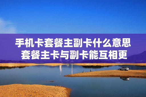 手机卡套餐主副卡什么意思 套餐主卡与副卡能互相更换吗