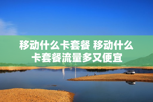 移动什么卡套餐 移动什么卡套餐流量多又便宜