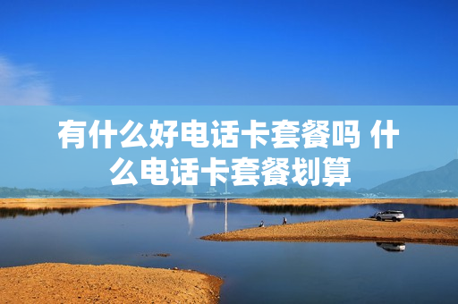 有什么好电话卡套餐吗 什么电话卡套餐划算