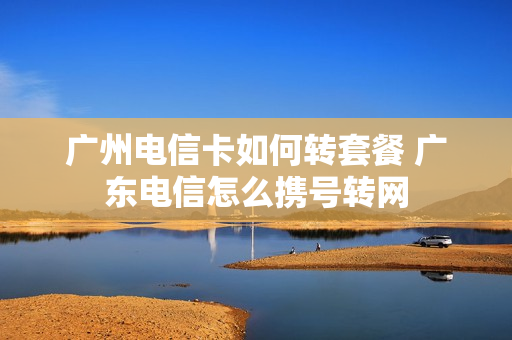 广州电信卡如何转套餐 广东电信怎么携号转网