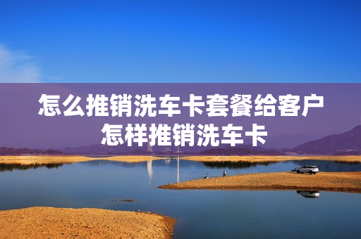 怎么推销洗车卡套餐给客户 怎样推销洗车卡