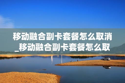 移动融合副卡套餐怎么取消_移动融合副卡套餐怎么取消不了