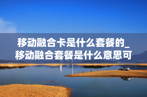 移动融合卡是什么套餐的_移动融合套餐是什么意思可以退吗