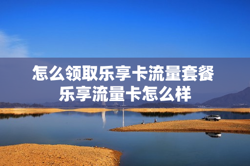 怎么领取乐享卡流量套餐 乐享流量卡怎么样
