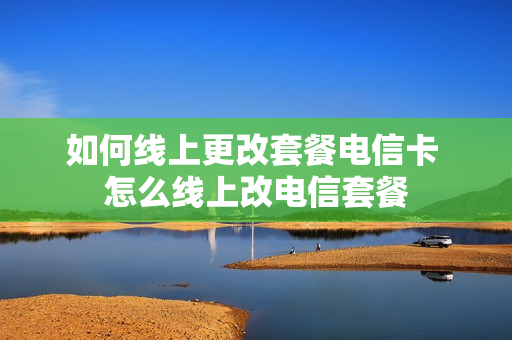 如何线上更改套餐电信卡 怎么线上改电信套餐