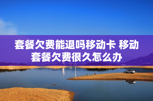 套餐欠费能退吗移动卡 移动套餐欠费很久怎么办