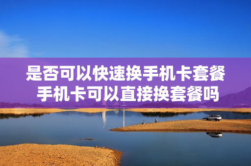 是否可以快速换手机卡套餐 手机卡可以直接换套餐吗