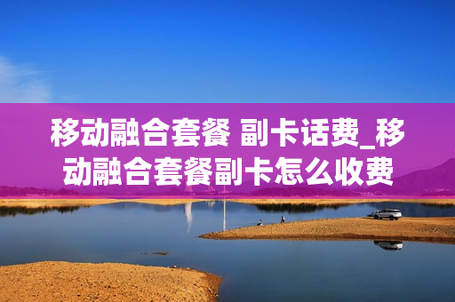 移动融合套餐 副卡话费_移动融合套餐副卡怎么收费