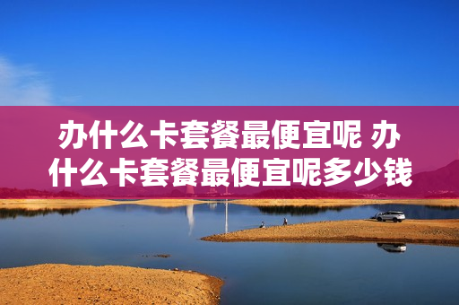 办什么卡套餐最便宜呢 办什么卡套餐最便宜呢多少钱