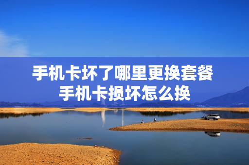 手机卡坏了哪里更换套餐 手机卡损坏怎么换
