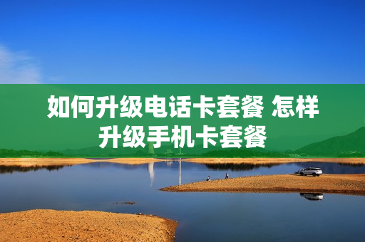 如何升级电话卡套餐 怎样升级手机卡套餐