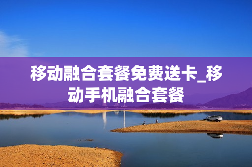 移动融合套餐免费送卡_移动手机融合套餐