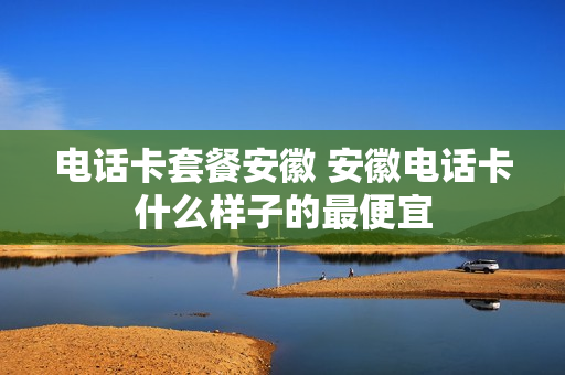 电话卡套餐安徽 安徽电话卡什么样子的最便宜