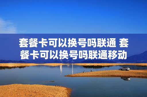 套餐卡可以换号吗联通 套餐卡可以换号吗联通移动
