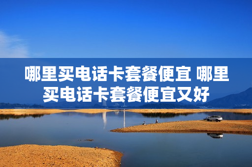 哪里买电话卡套餐便宜 哪里买电话卡套餐便宜又好