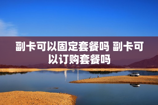 副卡可以固定套餐吗 副卡可以订购套餐吗