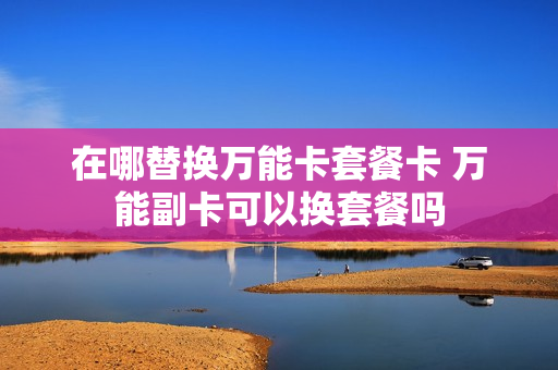 在哪替换万能卡套餐卡 万能副卡可以换套餐吗