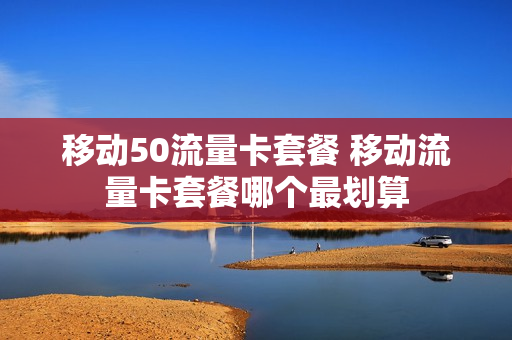 移动50流量卡套餐 移动流量卡套餐哪个最划算