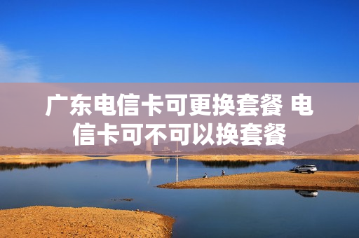 广东电信卡可更换套餐 电信卡可不可以换套餐