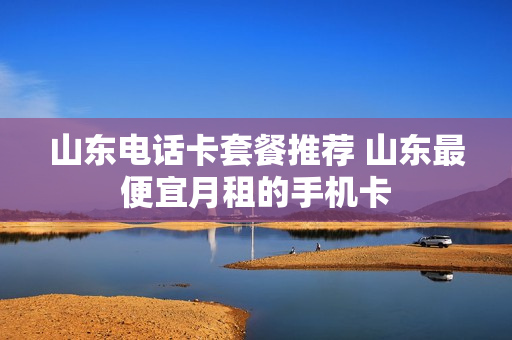 山东电话卡套餐推荐 山东最便宜月租的手机卡
