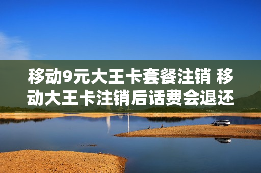 移动9元大王卡套餐注销 移动大王卡注销后话费会退还吗