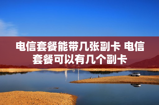 电信套餐能带几张副卡 电信套餐可以有几个副卡