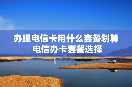 办理电信卡用什么套餐划算 电信办卡套餐选择