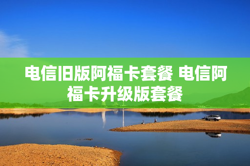 电信旧版阿福卡套餐 电信阿福卡升级版套餐
