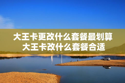 大王卡更改什么套餐最划算 大王卡改什么套餐合适