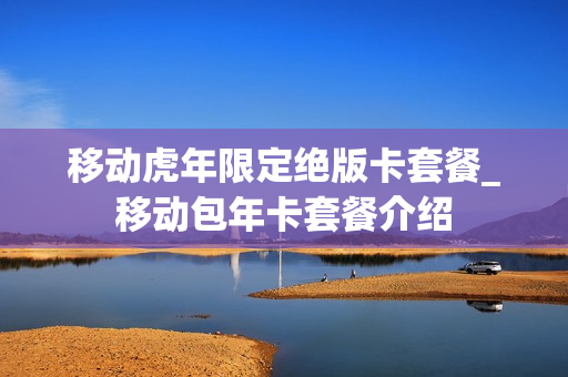 移动虎年限定绝版卡套餐_移动包年卡套餐介绍