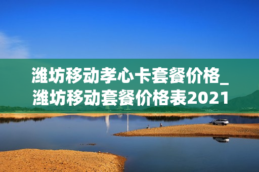 潍坊移动孝心卡套餐价格_潍坊移动套餐价格表2021年