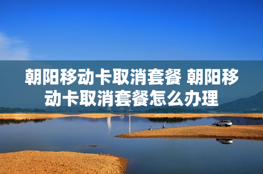朝阳移动卡取消套餐 朝阳移动卡取消套餐怎么办理