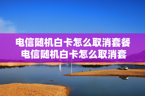 电信随机白卡怎么取消套餐 电信随机白卡怎么取消套餐移动
