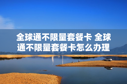 全球通不限量套餐卡 全球通不限量套餐卡怎么办理
