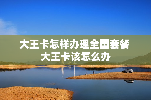 大王卡怎样办理全国套餐 大王卡该怎么办