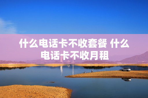 什么电话卡不收套餐 什么电话卡不收月租