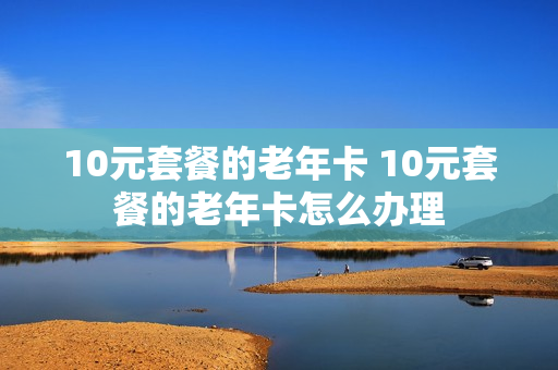 10元套餐的老年卡 10元套餐的老年卡怎么办理