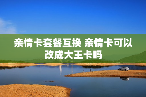 亲情卡套餐互换 亲情卡可以改成大王卡吗