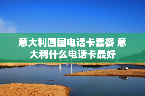 意大利回国电话卡套餐 意大利什么电话卡最好