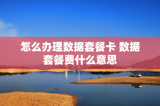 怎么办理数据套餐卡 数据套餐费什么意思