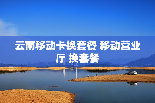 云南移动卡换套餐 移动营业厅 换套餐