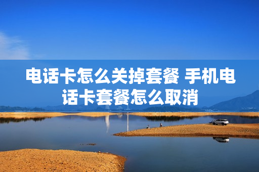 电话卡怎么关掉套餐 手机电话卡套餐怎么取消