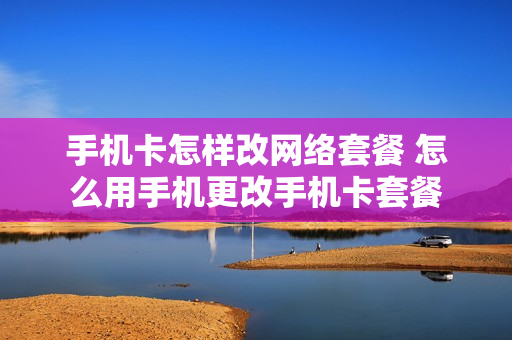 手机卡怎样改网络套餐 怎么用手机更改手机卡套餐