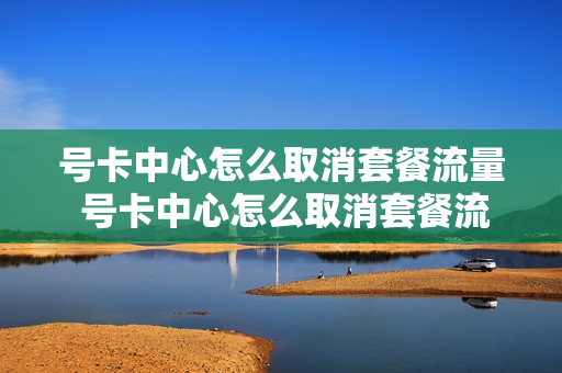 号卡中心怎么取消套餐流量 号卡中心怎么取消套餐流量业务