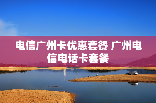 电信广州卡优惠套餐 广州电信电话卡套餐