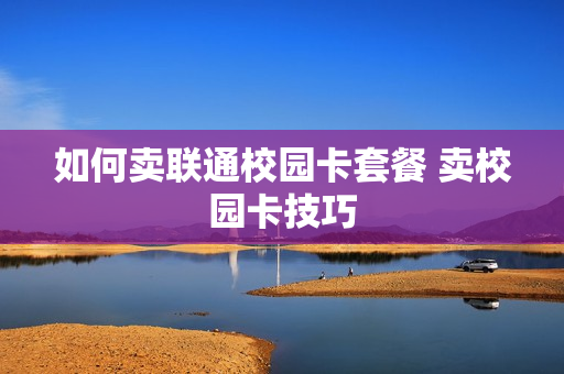 如何卖联通校园卡套餐 卖校园卡技巧