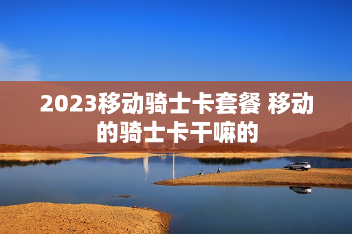 2023移动骑士卡套餐 移动的骑士卡干嘛的