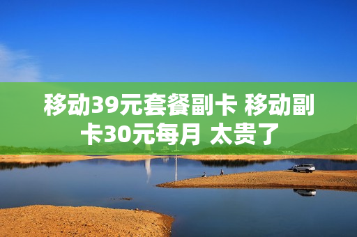 移动39元套餐副卡 移动副卡30元每月 太贵了