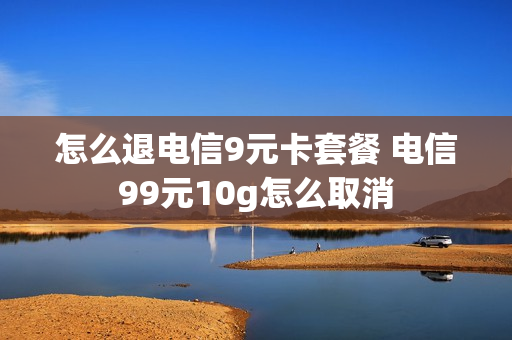 怎么退电信9元卡套餐 电信99元10g怎么取消