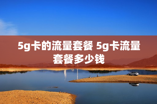 5g卡的流量套餐 5g卡流量套餐多少钱